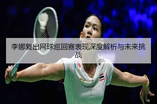 李娜复出网球巡回赛表现深度解析与未来挑战